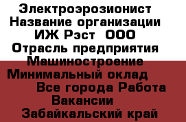 Электроэрозионист › Название организации ­ ИЖ-Рэст, ООО › Отрасль предприятия ­ Машиностроение › Минимальный оклад ­ 25 000 - Все города Работа » Вакансии   . Забайкальский край
